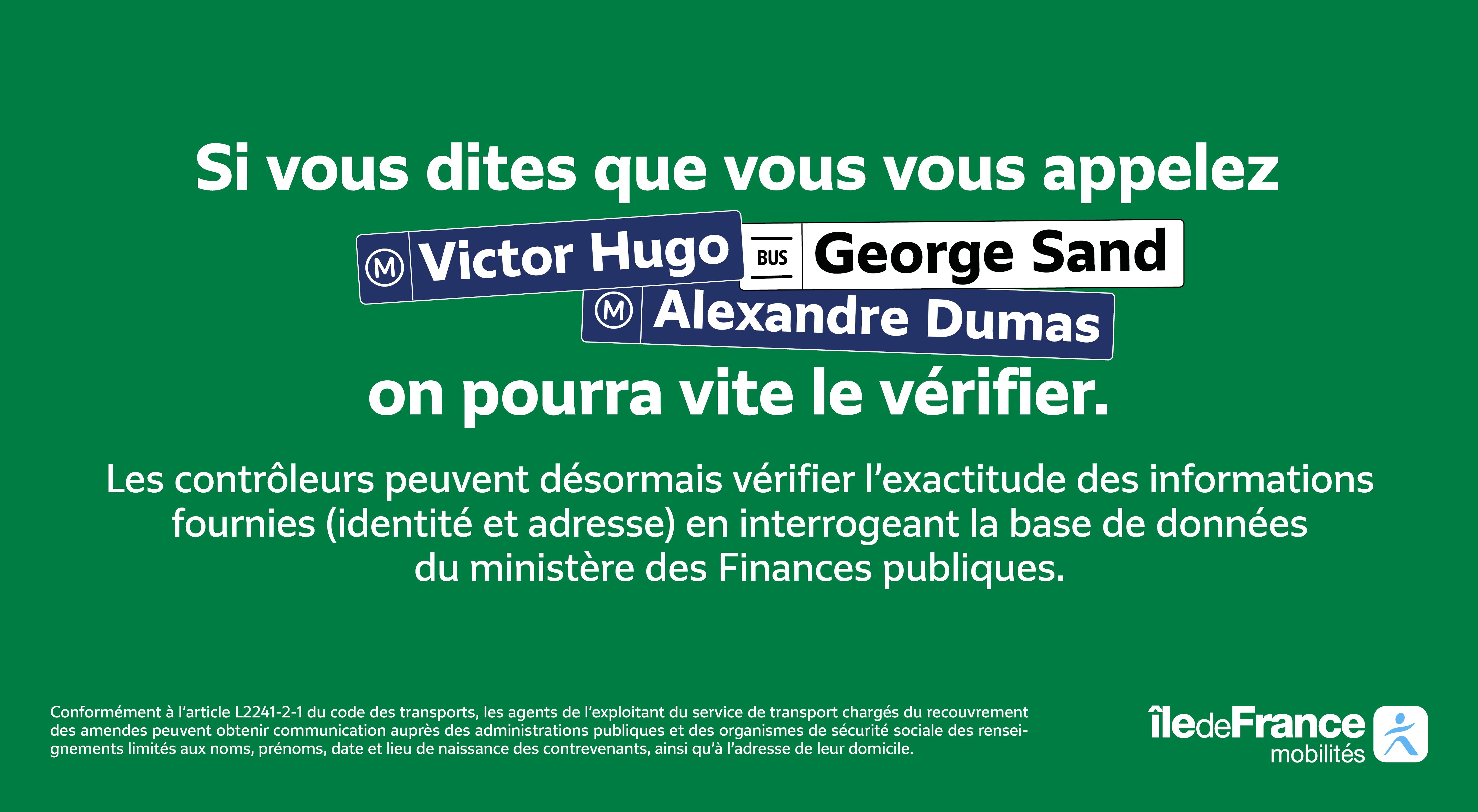 Si vous dîtes que vous vous appelez Victor Hugo (arrêt de métro), George Sand (arrêt de bus), Alexandre Dumas (arrêt de métro), on pourra vite le vérifier. Les contrôleurs peuvent désormais vérifier l'exactitude des informations fournies (identité et adresse) en interrogeant la base de données du ministère des Finances publiques.